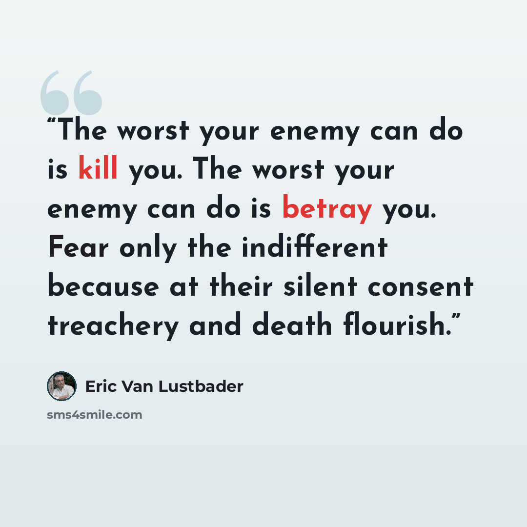 “The worst your enemy can do is kill you. The worst your enemy can do is betray you. Fear only the indifferent because at their silent consent treachery and death flourish.” quote by Eric Van Lustbader