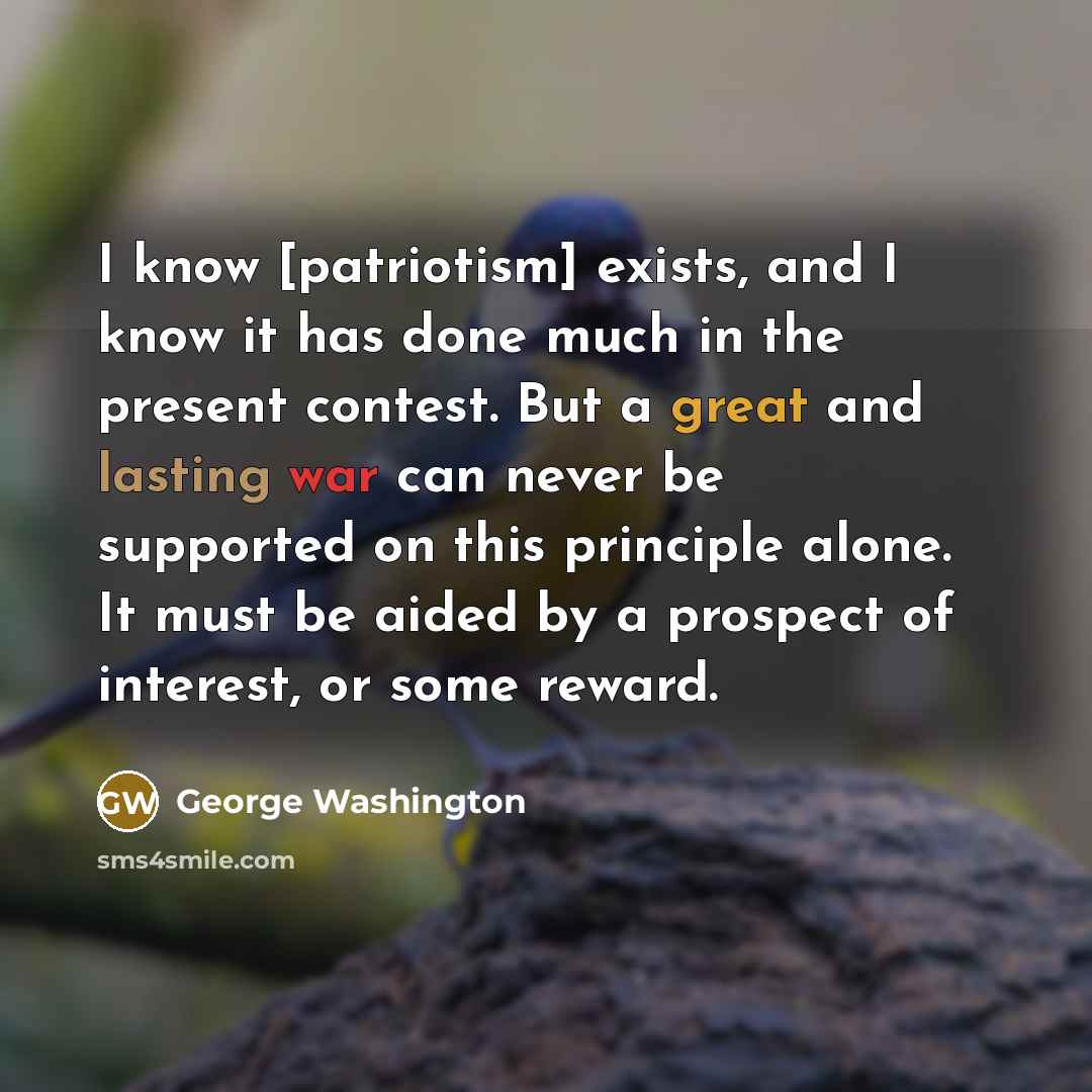 “I know [patriotism] exists, and I know it has done much in the present contest. But a great and lasting war can never be supported on this principle alone. It must be aided by a prospect of interest, or some reward.” quote by George Washington