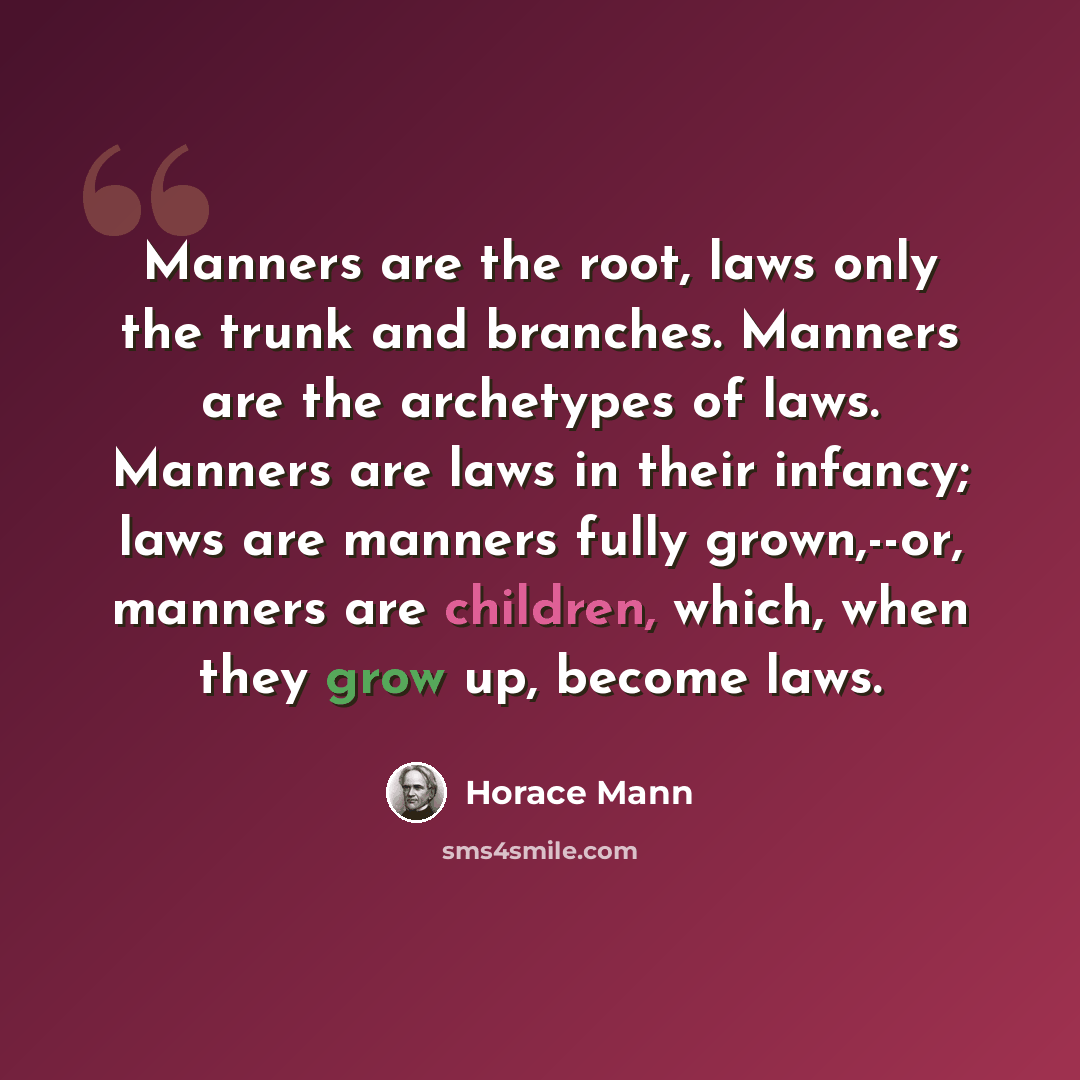 “Manners are the root, laws only the trunk and branches. Manners are the archetypes of laws. Manners are laws in their infancy; laws are manners fully grown,--or, manners are children, which, when they grow up, become laws.” quote by Horace Mann
