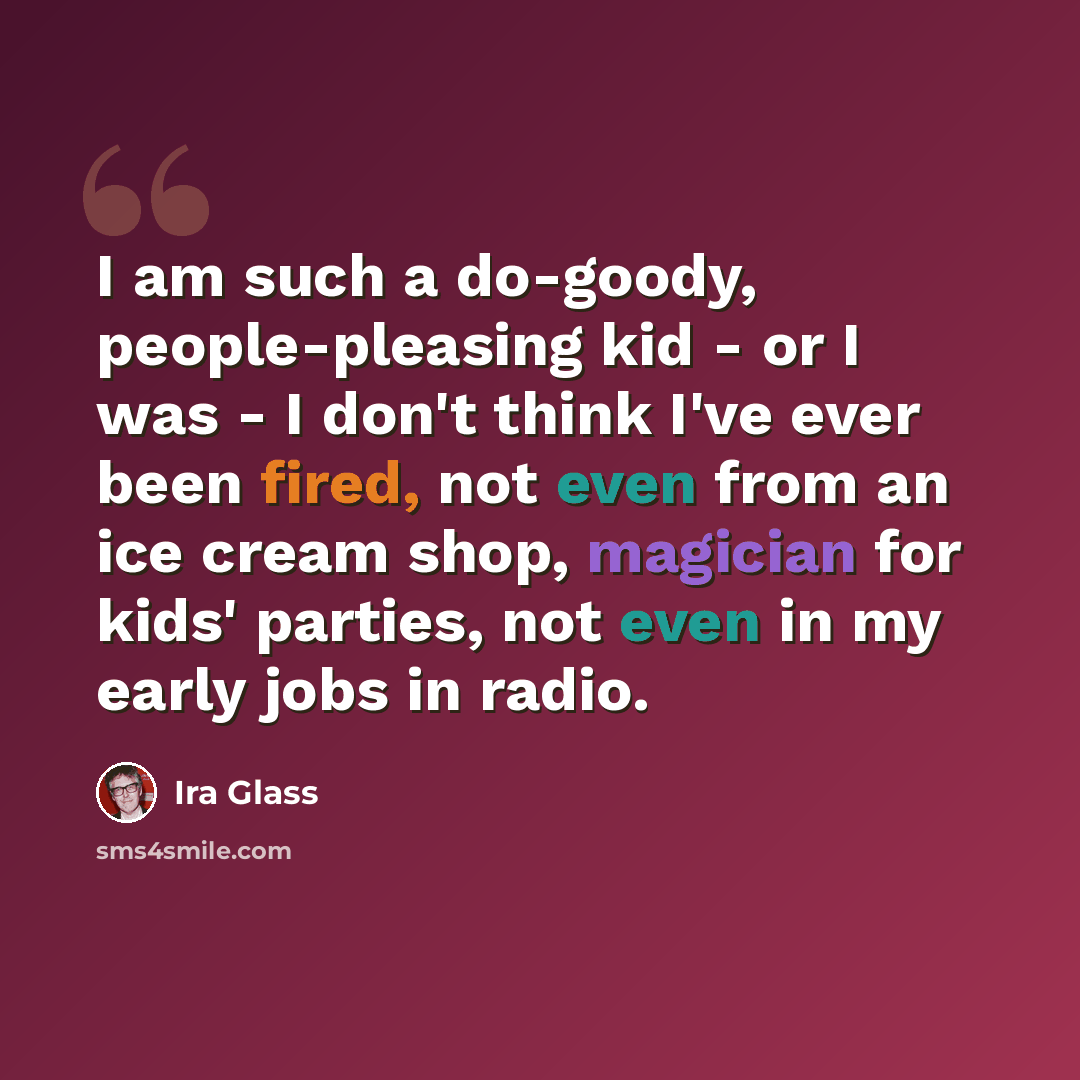 “I am such a do-goody, people-pleasing kid - or I was - I don't think I've ever been fired, not even from an ice cream shop, magician for kids' parties, not even in my early jobs in radio.” quote by Ira Glass