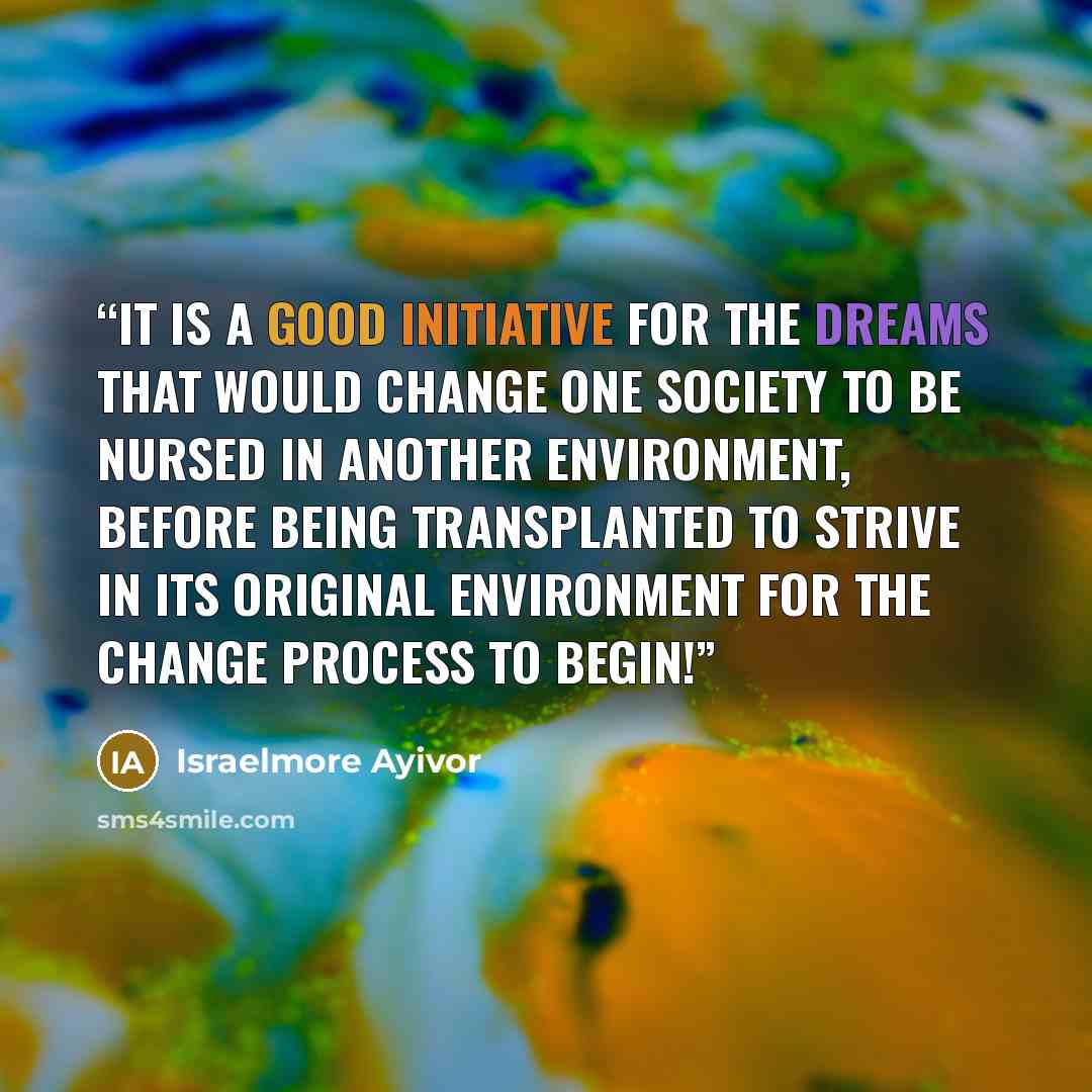 “It is a good initiative for the dreams that would change one society to be nursed in another environment, before being transplanted to strive in its original environment for the change process to begin!” quote by Israelmore Ayivor