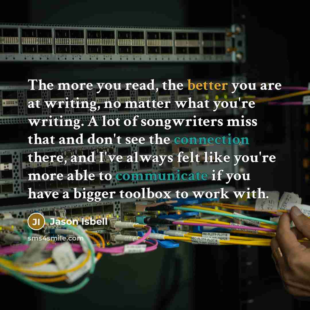 “The more you read, the better you are at writing, no matter what you're writing. A lot of songwriters miss that and don't see the connection there, and I've always felt like you're more able to communicate if you have a bigger toolbox to work with.” quote by Jason Isbell