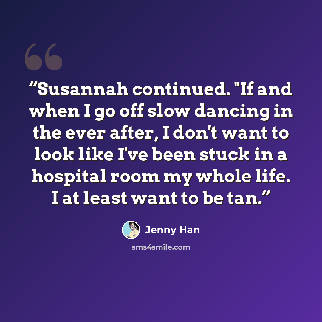 “Susannah continued. "If and when I go off slow dancing in the ever after, I don't want to look like I've been stuck in a hospital room my whole life. I at least want to be tan.” quote by Jenny Han