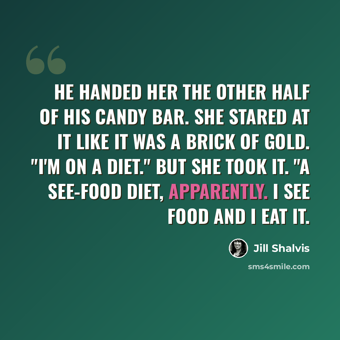 “He handed her the other half of his candy bar. She stared at it like it was a brick of gold. "I'm on a diet." But she took it. "A see-food diet, apparently. I see food and I eat it.” quote by Jill Shalvis