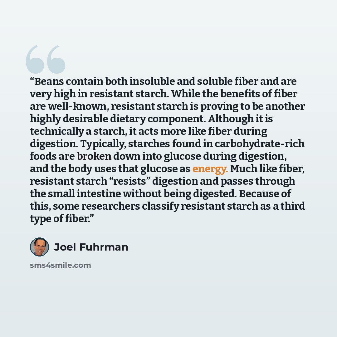 “Beans contain both insoluble and soluble fiber and are very high in resistant starch. While the benefits of fiber are well-known, resistant starch is proving to be another highly desirable dietary component. Although it is technically a starch, it acts more like fiber during digestion. Typically…” quote by Joel Fuhrman