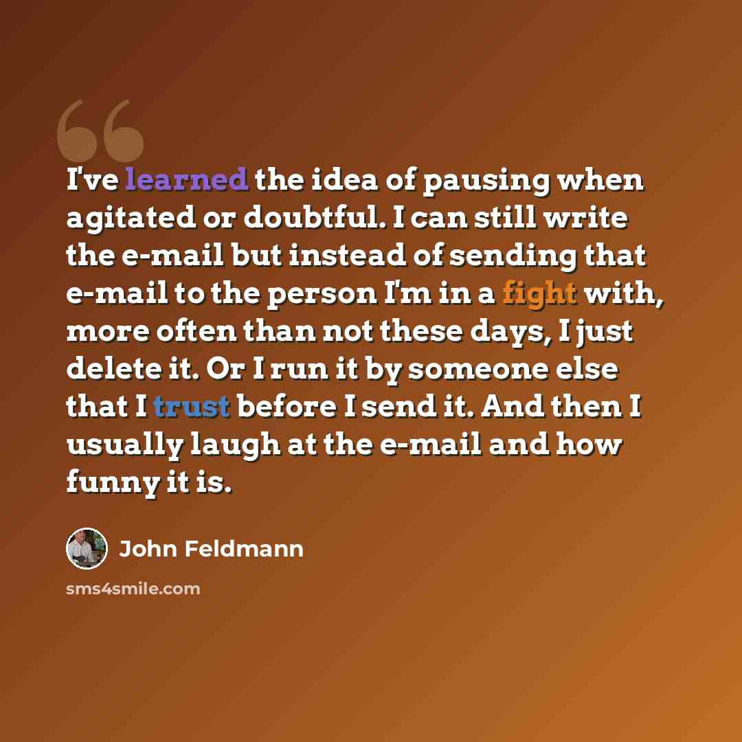 “I've learned the idea of pausing when agitated or doubtful. I can still write the e-mail but instead of sending that e-mail to the person I'm in a fight with, more often than not these days, I just delete it. Or I run it by someone else that I trust before I send it. And then I usually laugh at…” quote by John Feldmann
