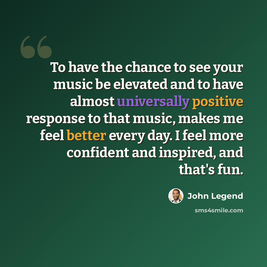 “To have the chance to see your music be elevated and to have almost universally positive response to that music, makes me feel better every day. I feel more confident and inspired, and that's fun.” quote by John Legend
