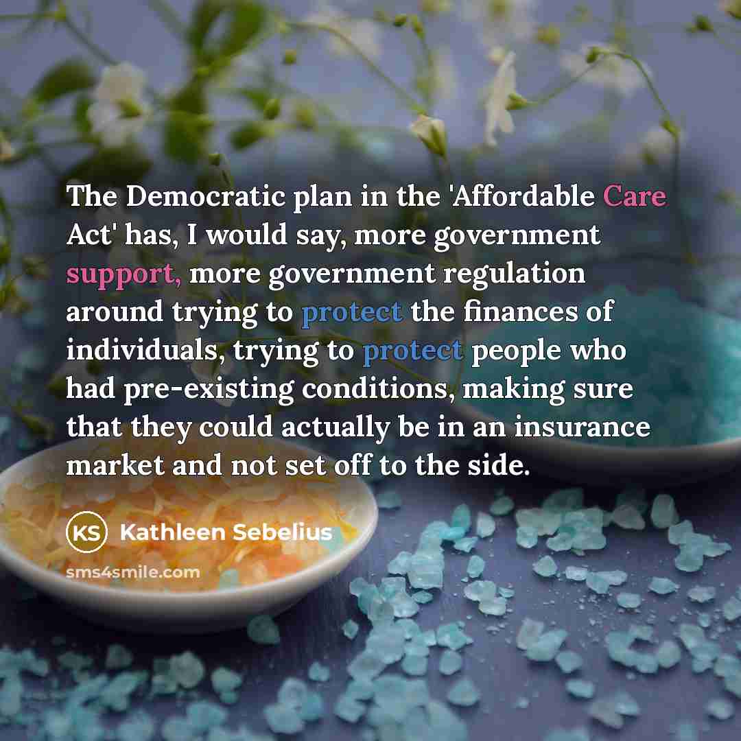 “The Democratic plan in the 'Affordable Care Act' has, I would say, more government support, more government regulation around trying to protect the finances of individuals, trying to protect people who had pre-existing conditions, making sure that they could actually be in an insurance market and…” quote by Kathleen Sebelius