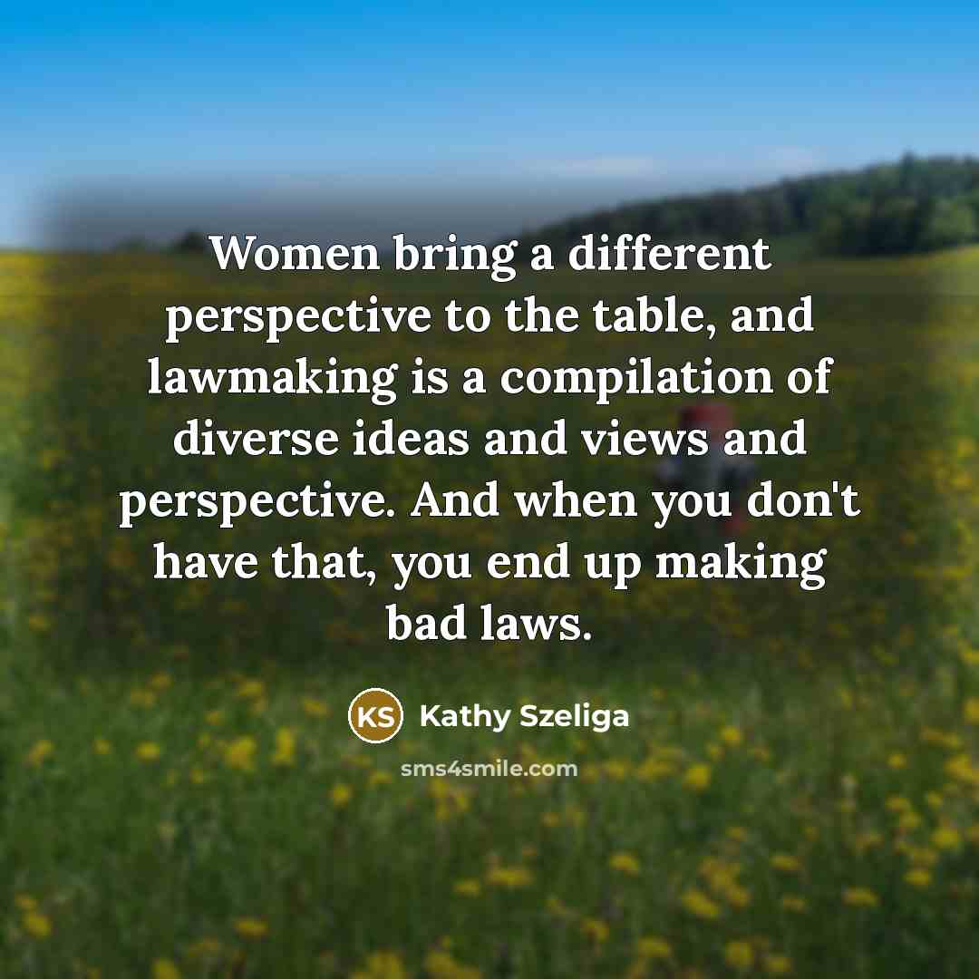 “Women bring a different perspective to the table, and lawmaking is a compilation of diverse ideas and views and perspective. And when you don't have that, you end up making bad laws.” quote by Kathy Szeliga