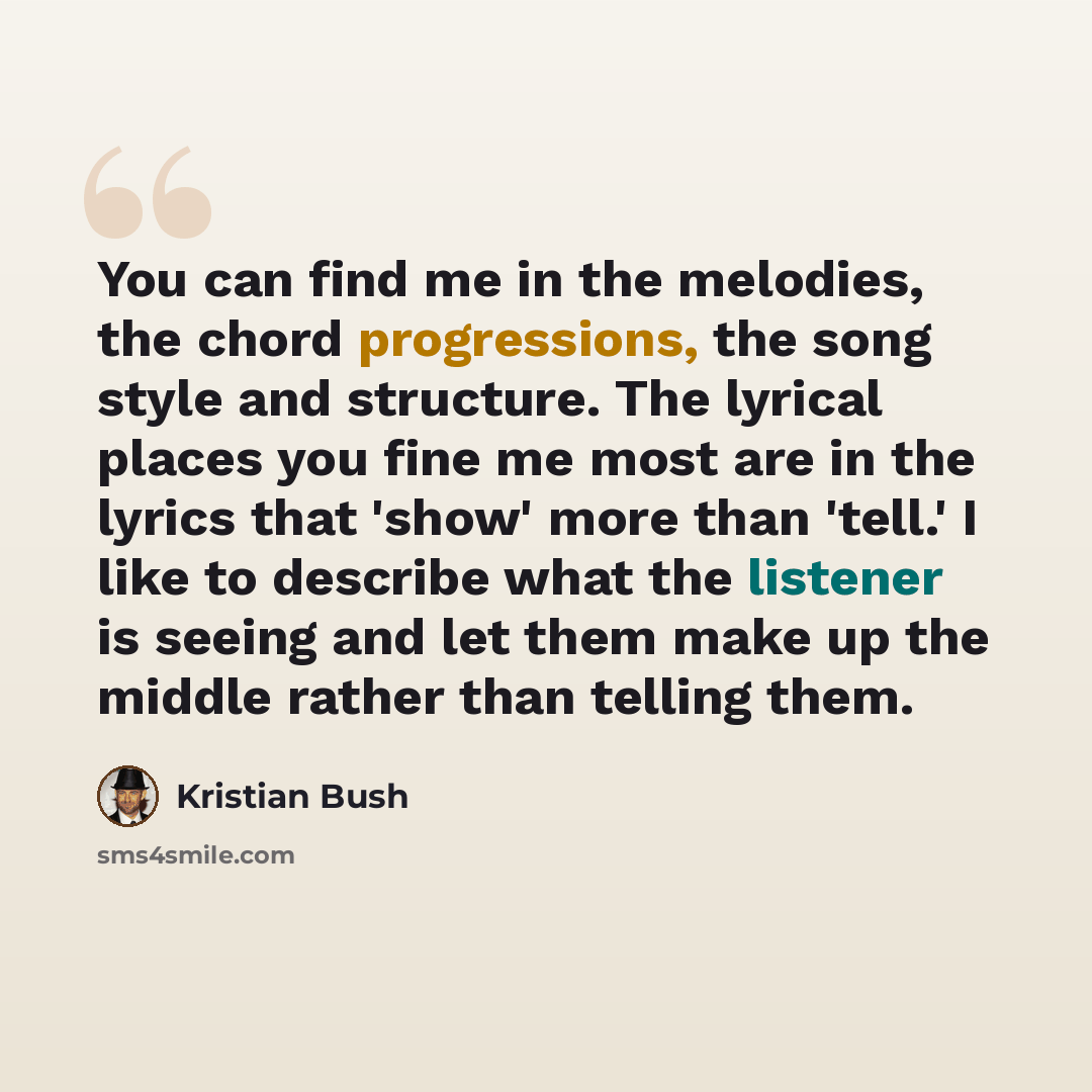 “You can find me in the melodies, the chord progressions, the song style and structure. The lyrical places you fine me most are in the lyrics that 'show' more than 'tell.' I like to describe what the listener is seeing and let them make up the middle rather than telling them.” quote by Kristian Bush