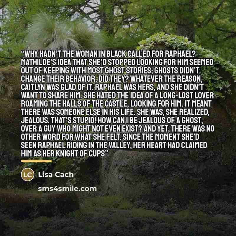“Why hadn’t the Woman in Black called for Raphael? Mathilde’s idea that she’d stopped looking for him seemed out of keeping with most ghost stories; ghosts didn’t change their behavior, did they? Whatever the reason, Caitlyn was glad of it. Raphael was hers, and she didn’t want to share him. She…” quote by Lisa Cach