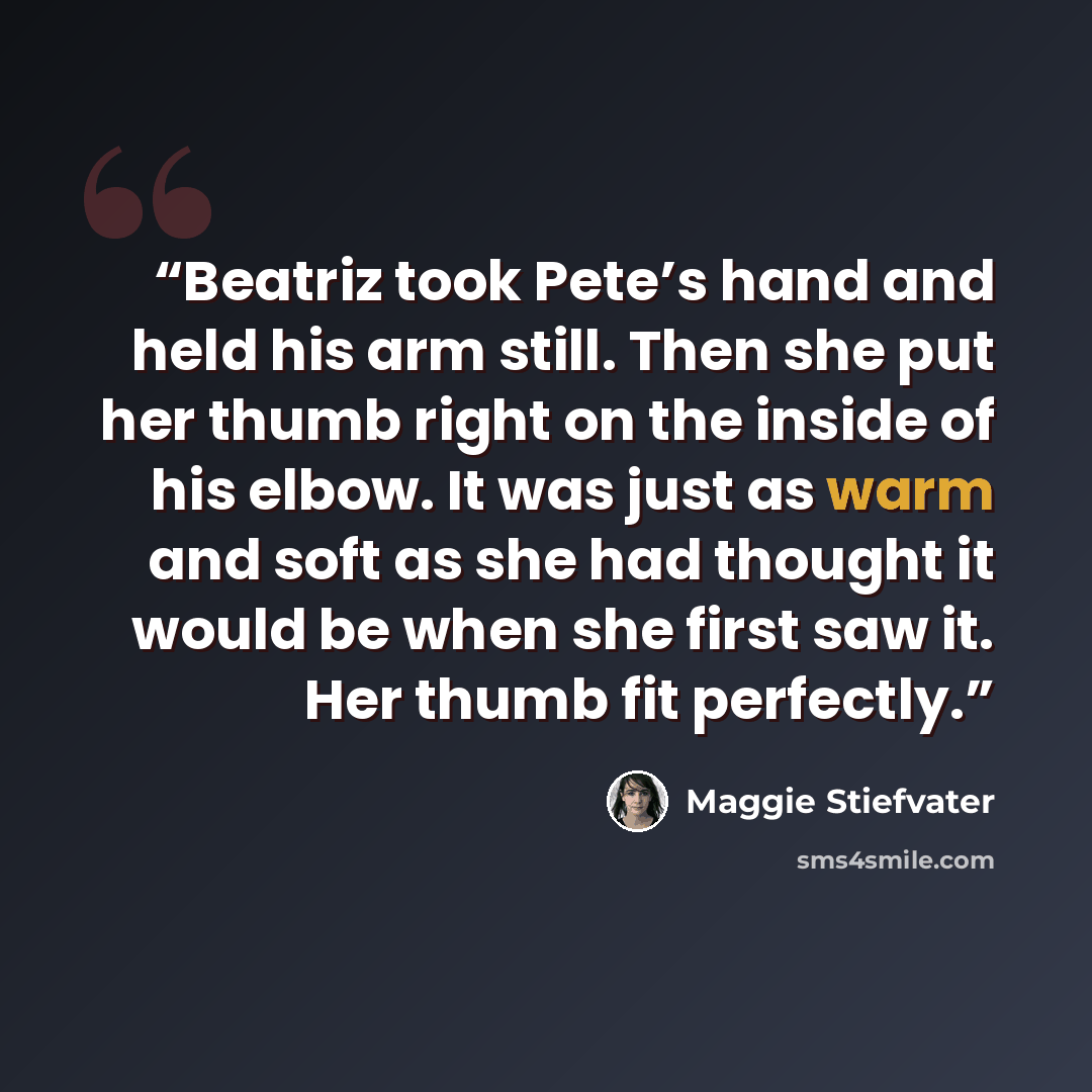 “Beatriz took Pete’s hand and held his arm still. Then she put her thumb right on the inside of his elbow. It was just as warm and soft as she had thought it would be when she first saw it. Her thumb fit perfectly.” quote by Maggie Stiefvater