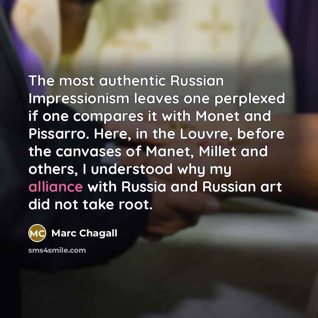 “The most authentic Russian Impressionism leaves one perplexed if one compares it with Monet and Pissarro. Here, in the Louvre, before the canvases of Manet, Millet and others, I understood why my alliance with Russia and Russian art did not take root.” quote by Marc Chagall