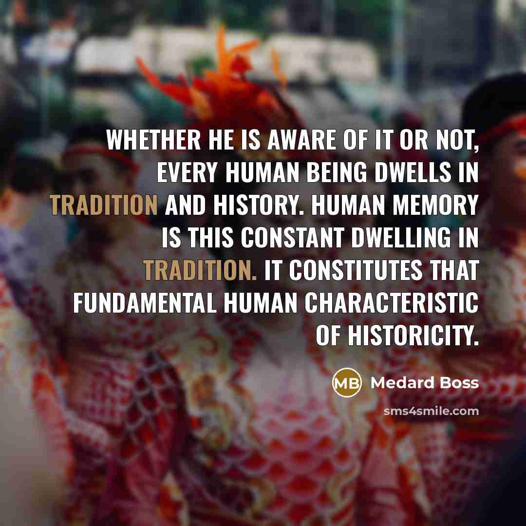 “Whether he is aware of it or not, every human being dwells in tradition and history. Human memory is this constant dwelling in tradition. It constitutes that fundamental human characteristic of historicity.” quote by Medard Boss
