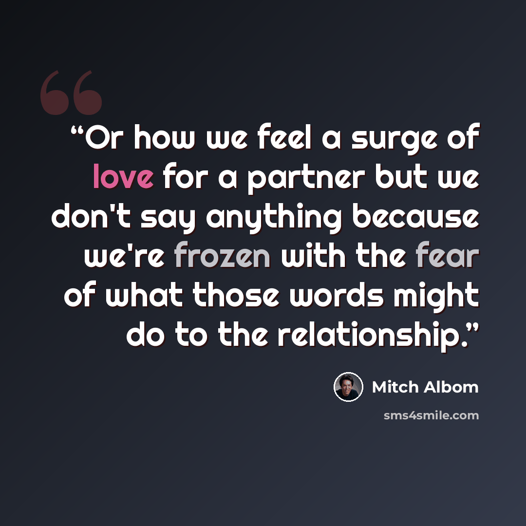 “Or how we feel a surge of love for a partner but we don't say anything because we're frozen with the fear of what those words might do to the relationship.” quote by Mitch Albom