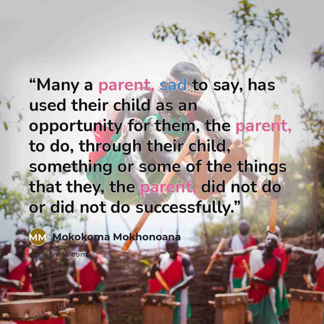“Many a parent, sad to say, has used their child as an opportunity for them, the parent, to do, through their child, something or some of the things that they, the parent, did not do or did not do successfully.” quote by Mokokoma Mokhonoana