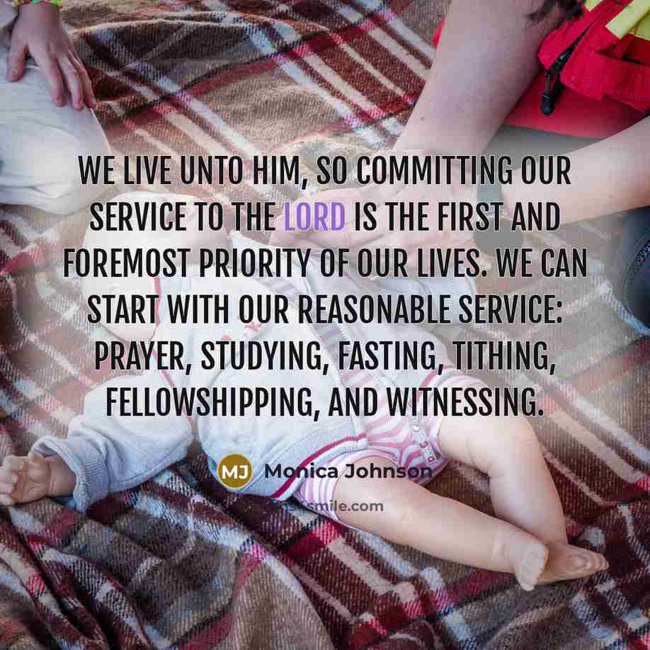 “We live unto Him, so committing our service to the Lord is the first and foremost priority of our lives. We can start with our reasonable service: prayer, studying, fasting, tithing, fellowshipping, and witnessing.” quote by Monica Johnson