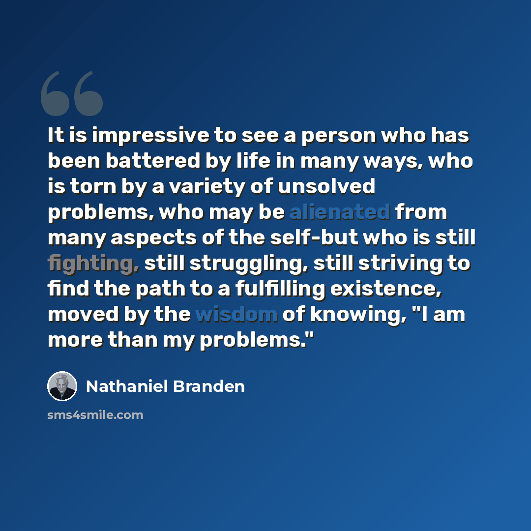 “It is impressive to see a person who has been battered by life in many ways, who is torn by a variety of unsolved problems, who may be alienated from many aspects of the self-but who is still fighting, still struggling, still striving to find the path to a fulfilling existence, moved by the wisdom…” quote by Nathaniel Branden