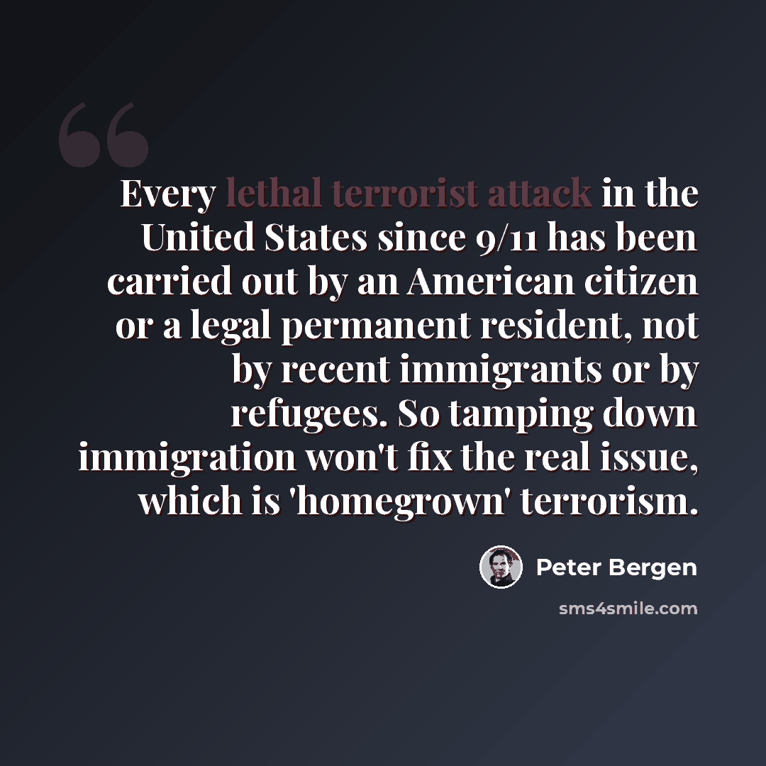 “Every lethal terrorist attack in the United States since 9/11 has been carried out by an American citizen or a legal permanent resident, not by recent immigrants or by refugees. So tamping down immigration won't fix the real issue, which is 'homegrown' terrorism.” quote by Peter Bergen