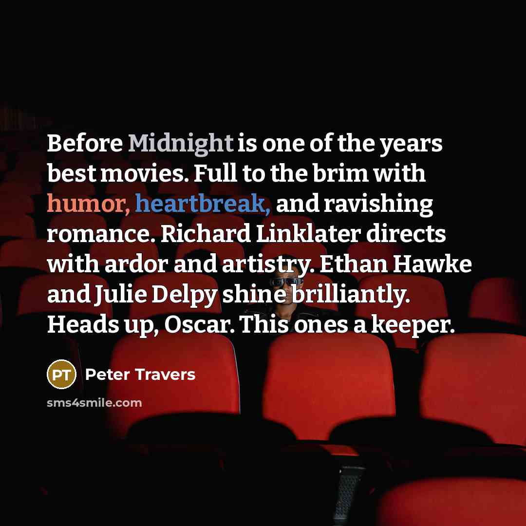 “Before Midnight is one of the years best movies. Full to the brim with humor, heartbreak, and ravishing romance. Richard Linklater directs with ardor and artistry. Ethan Hawke and Julie Delpy shine brilliantly. Heads up, Oscar. This ones a keeper.” quote by Peter Travers