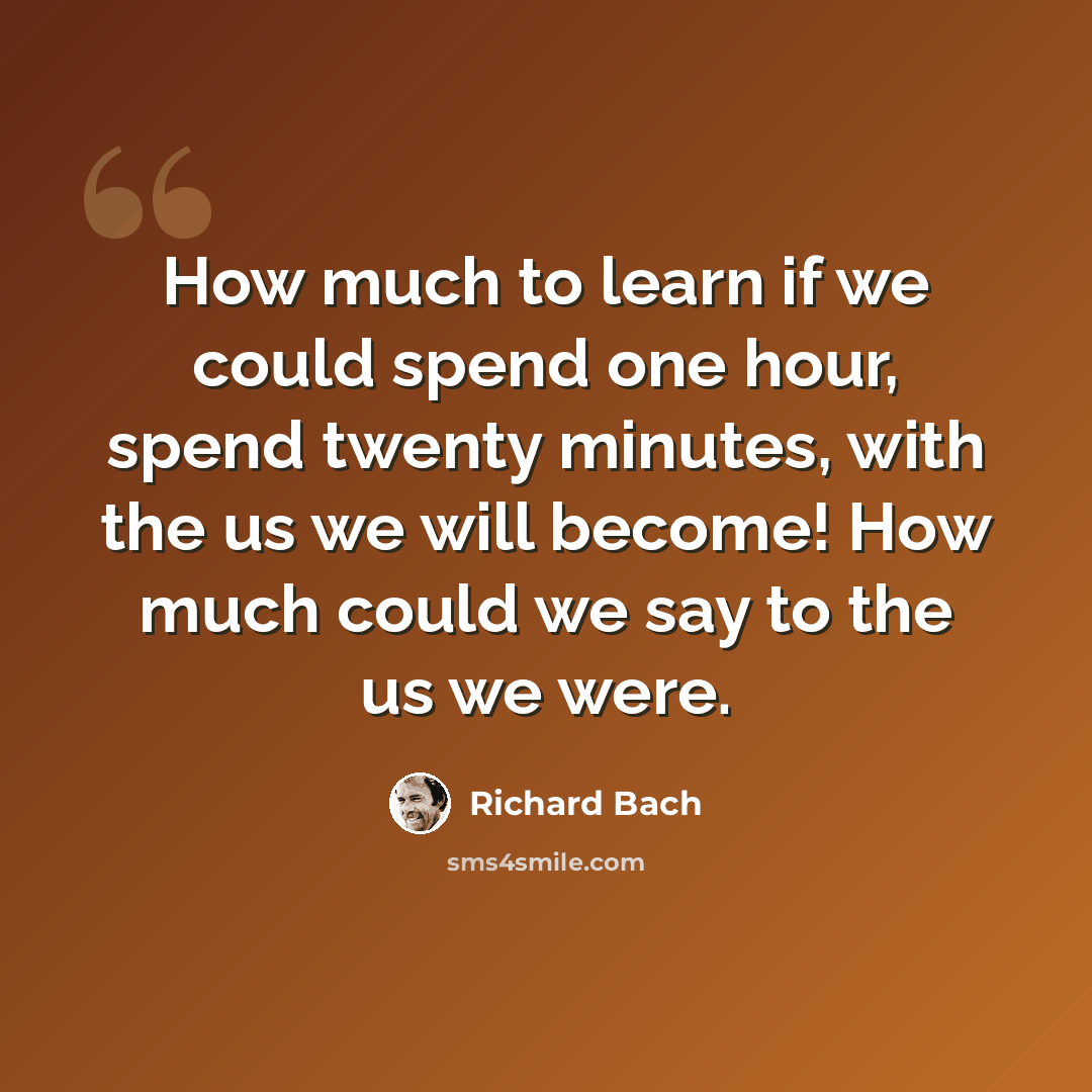 “How much to learn if we could spend one hour, spend twenty minutes, with the us we will become! How much could we say to the us we were.” quote by Richard Bach