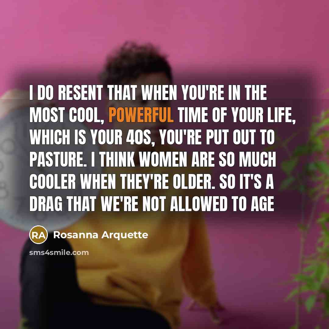 “I do resent that when you're in the most cool, powerful time of your life, which is your 40s, you're put out to pasture. I think women are so much cooler when they're older. So it's a drag that we're not allowed to age” quote by Rosanna Arquette