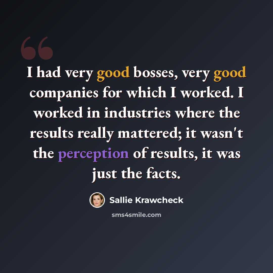 “I had very good bosses, very good companies for which I worked. I worked in industries where the results really mattered; it wasn't the perception of results, it was just the facts.” quote by Sallie Krawcheck