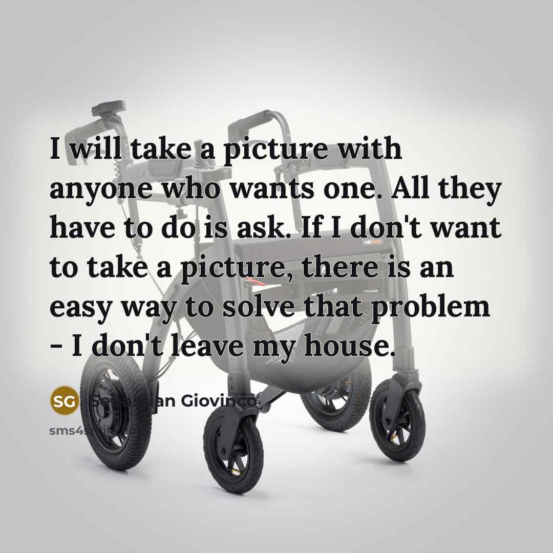 “I will take a picture with anyone who wants one. All they have to do is ask. If I don't want to take a picture, there is an easy way to solve that problem - I don't leave my house.” quote by Sebastian Giovinco