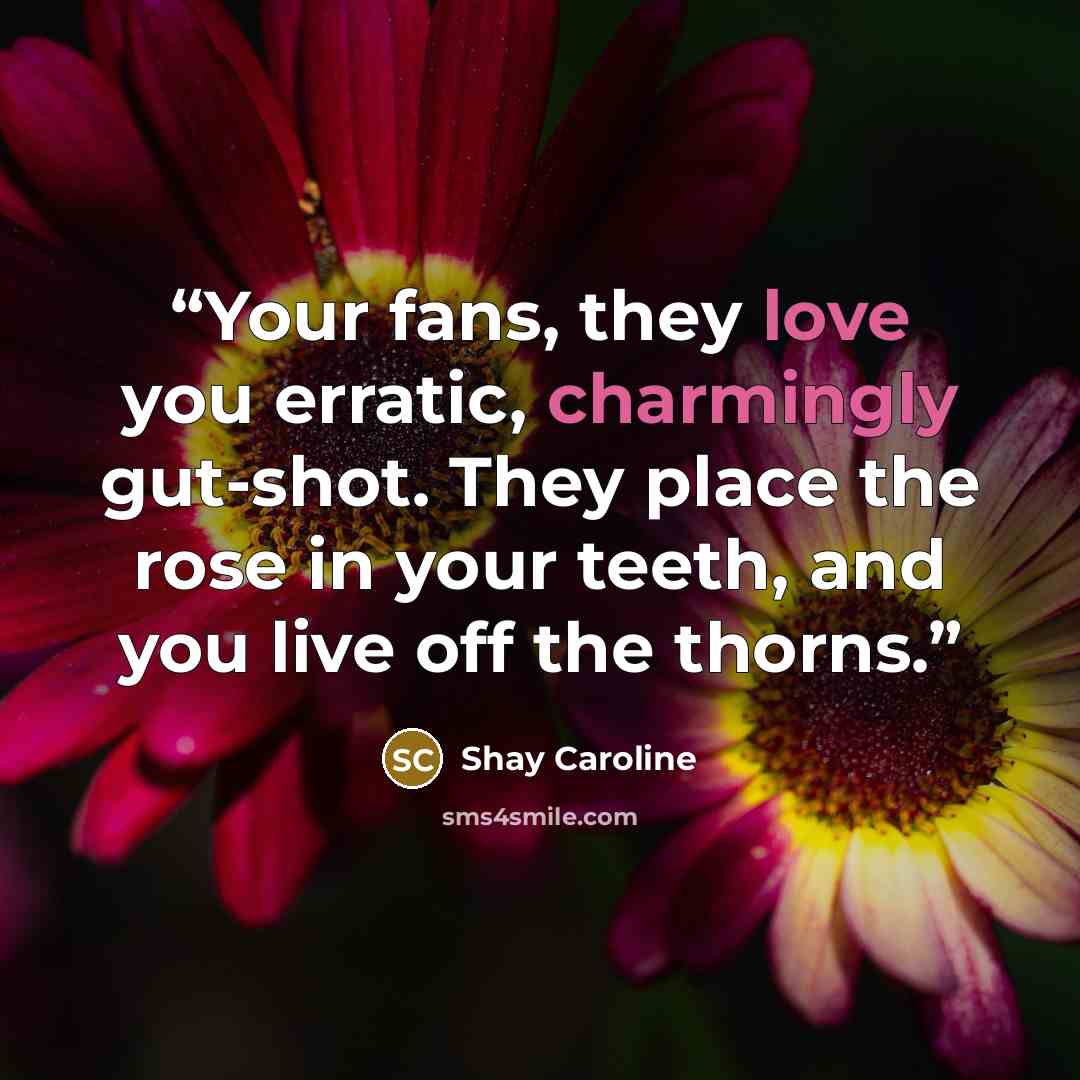 “Your fans, they love you erratic, charmingly gut-shot. They place the rose in your teeth, and you live off the thorns.” quote by Shay Caroline