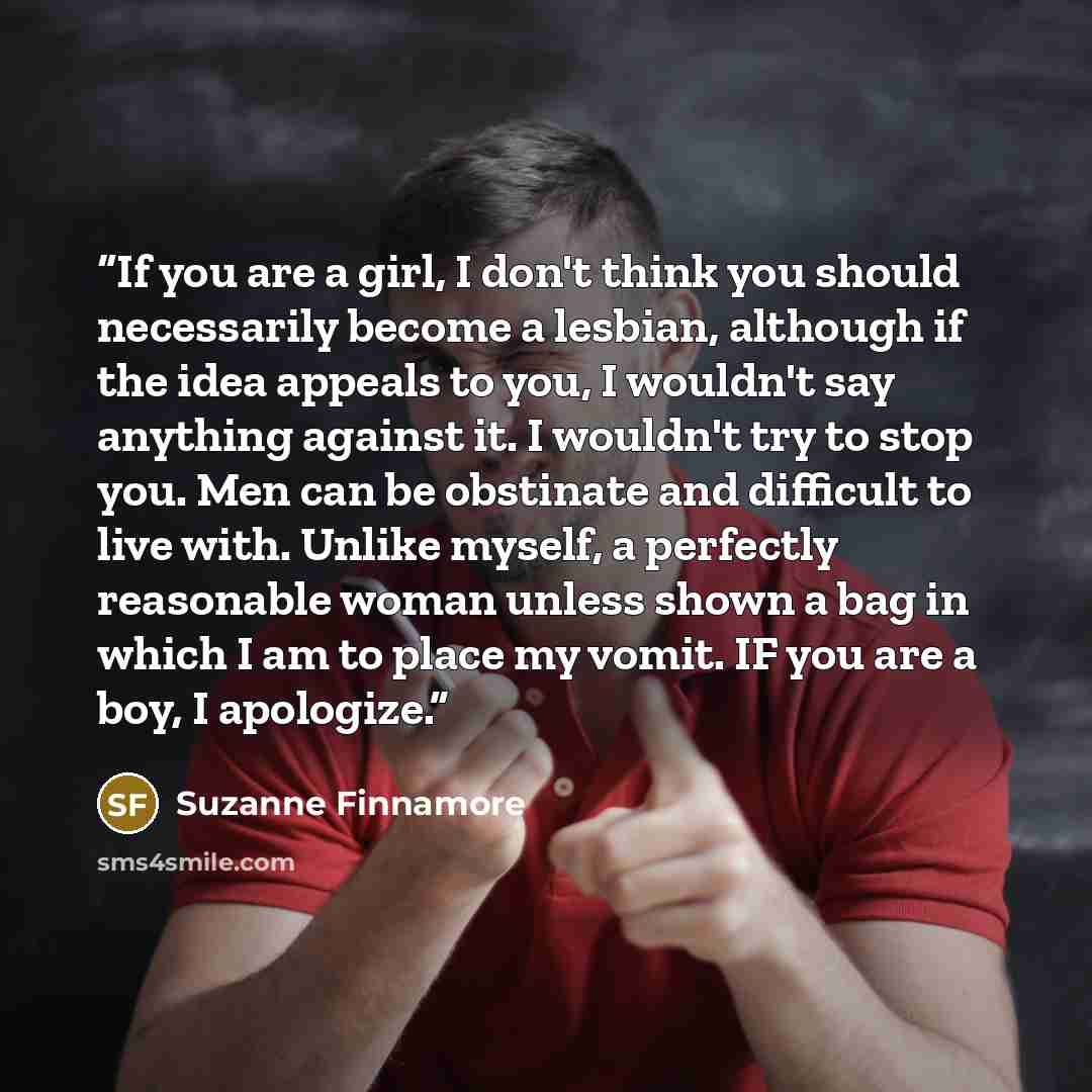 “If you are a girl, I don't think you should necessarily become a lesbian, although if the idea appeals to you, I wouldn't say anything against it. I wouldn't try to stop you. Men can be obstinate and difficult to live with. Unlike myself, a perfectly reasonable woman unless shown a bag in which I…” quote by Suzanne Finnamore