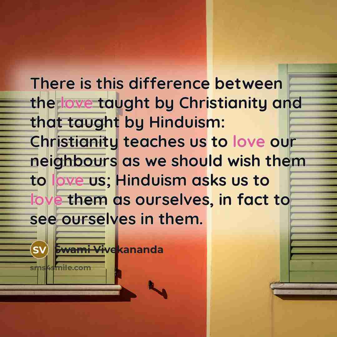 “There is this difference between the love taught by Christianity and that taught by Hinduism: Christianity teaches us to love our neighbours as we should wish them to love us; Hinduism asks us to love them as ourselves, in fact to see ourselves in them.” quote by Swami Vivekananda