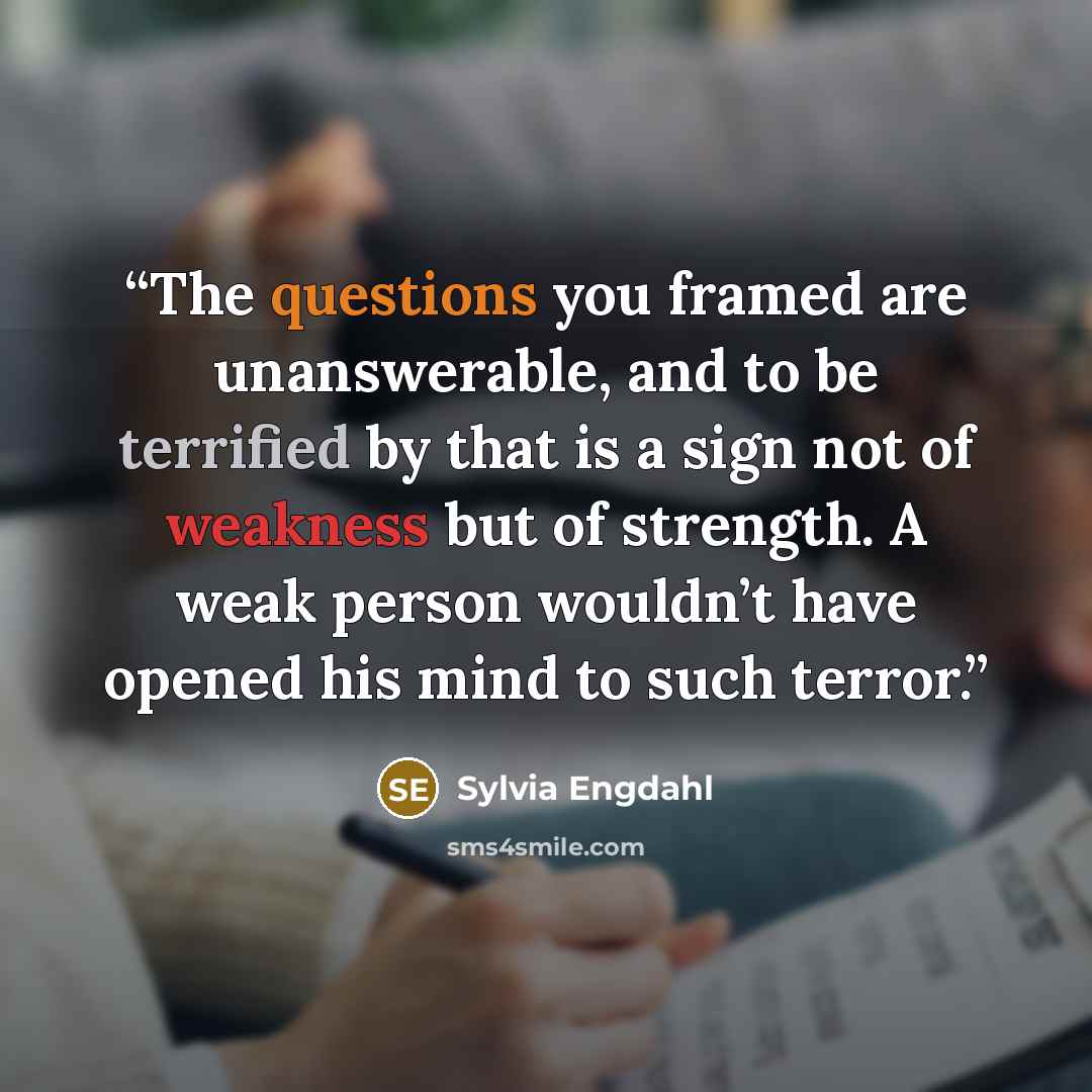 “The questions you framed are unanswerable, and to be terrified by that is a sign not of weakness but of strength. A weak person wouldn’t have opened his mind to such terror.” quote by Sylvia Engdahl