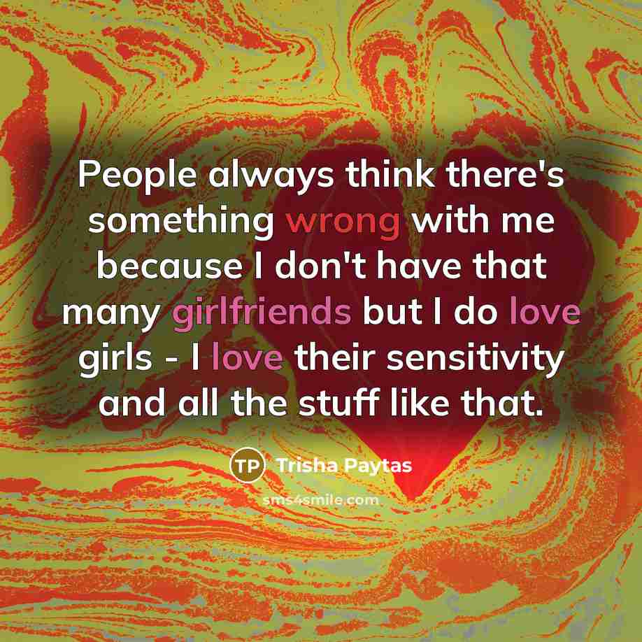 “People always think there's something wrong with me because I don't have that many girlfriends but I do love girls - I love their sensitivity and all the stuff like that.” quote by Trisha Paytas
