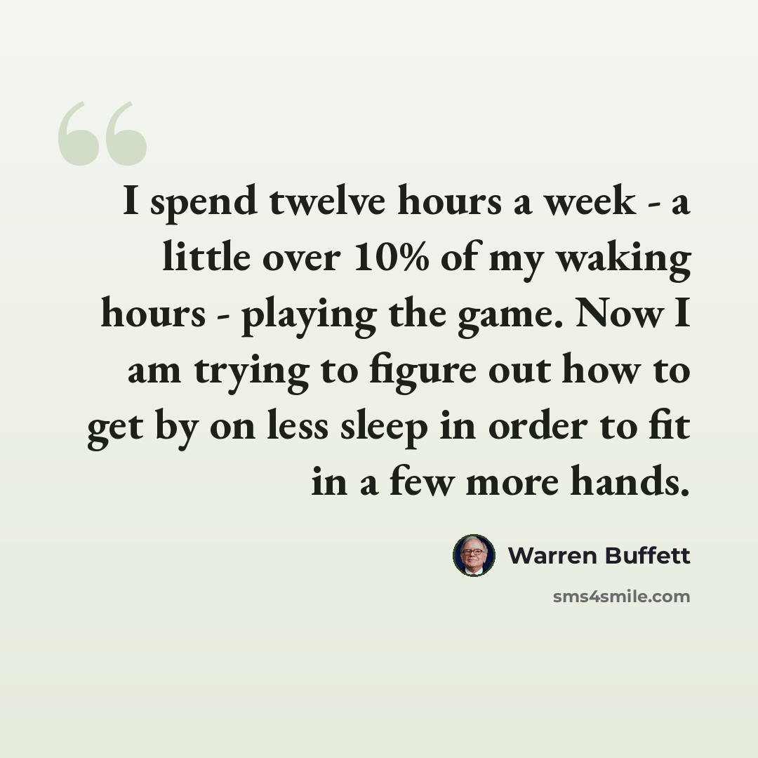 “I spend twelve hours a week - a little over 10% of my waking hours - playing the game. Now I am trying to figure out how to get by on less sleep in order to fit in a few more hands.” quote by Warren Buffett