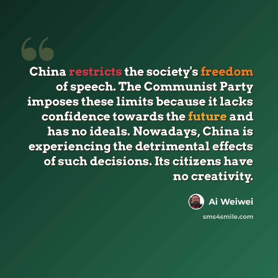 “China restricts the society's freedom of speech. The Communist Party imposes these limits because it lacks confidence towards the future and has no ideals. Nowadays, China is experiencing the detrimental effects of such decisions. Its citizens have no creativity.” quote by Ai Weiwei