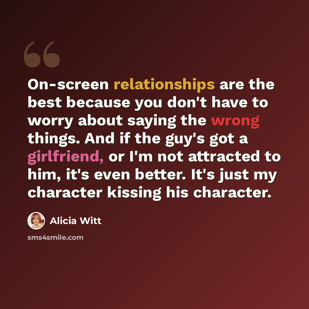 “On-screen relationships are the best because you don't have to worry about saying the wrong things. And if the guy's got a girlfriend, or I'm not attracted to him, it's even better. It's just my character kissing his character.” quote by Alicia Witt