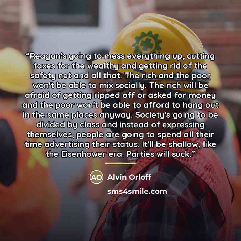 “Reagan's going to mess everything up, cutting taxes for the wealthy and getting rid of the safety net and all that. The rich and the poor won't be able to mix socially. The rich will be afraid of getting ripped off or asked for money and the poor won't be able to afford to hang out in the same…” quote by Alvin Orloff