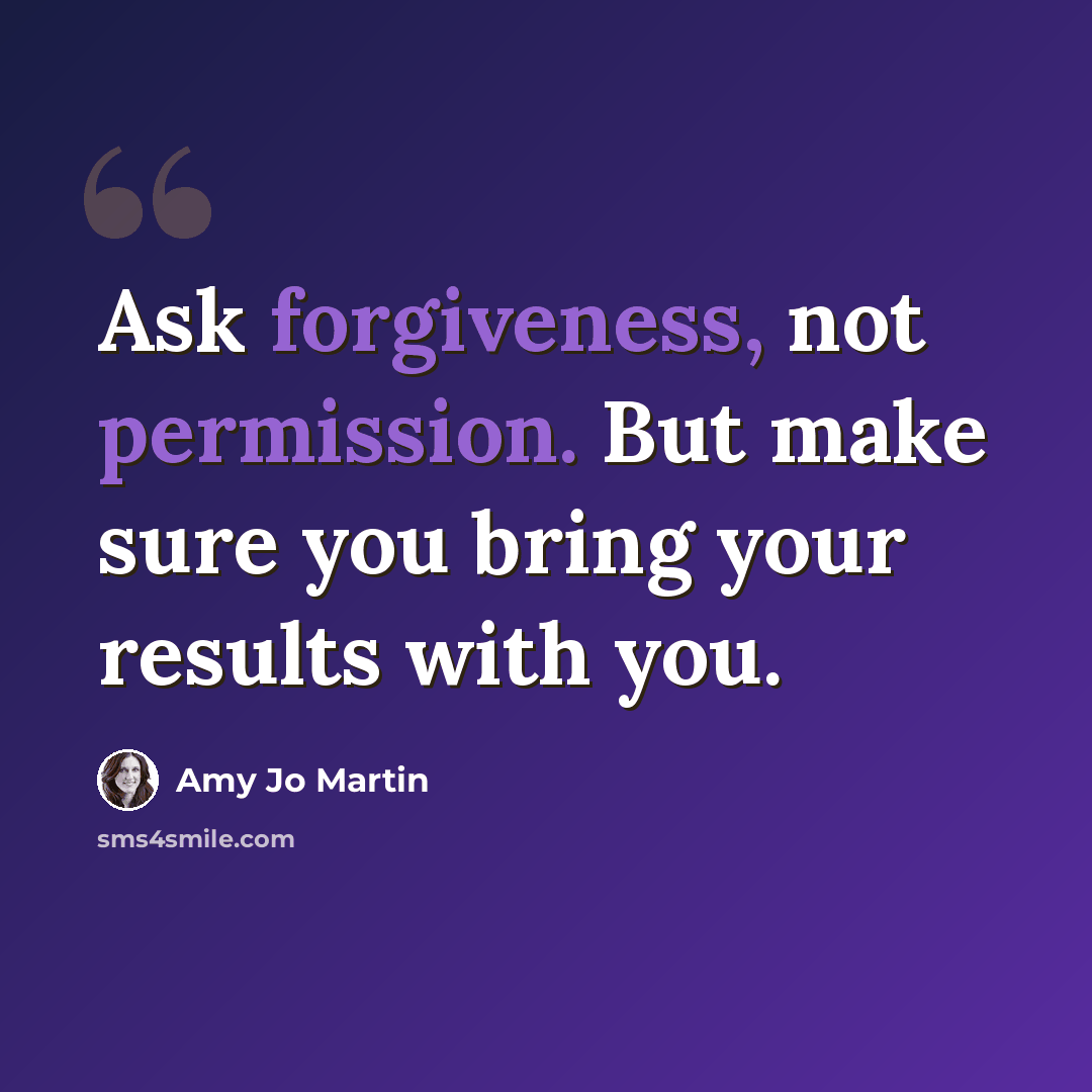 “Ask forgiveness, not permission. But make sure you bring your results with you.” quote by Amy Jo Martin