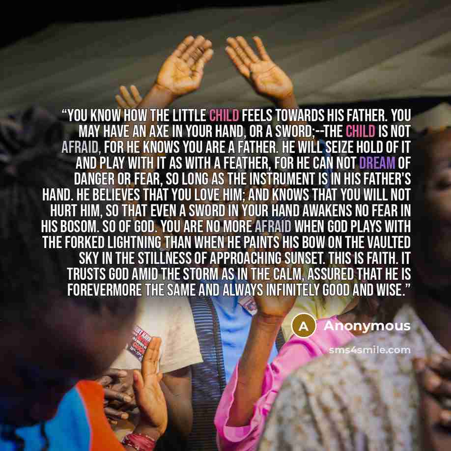 “You know how the little child feels towards his father. You may have an axe in your hand, or a sword;--the child is not afraid, for he knows you are a father. He will seize hold of it and play with it as with a feather, for he can not dream of danger or fear, so long as the instrument is in his…” quote by Anonymous