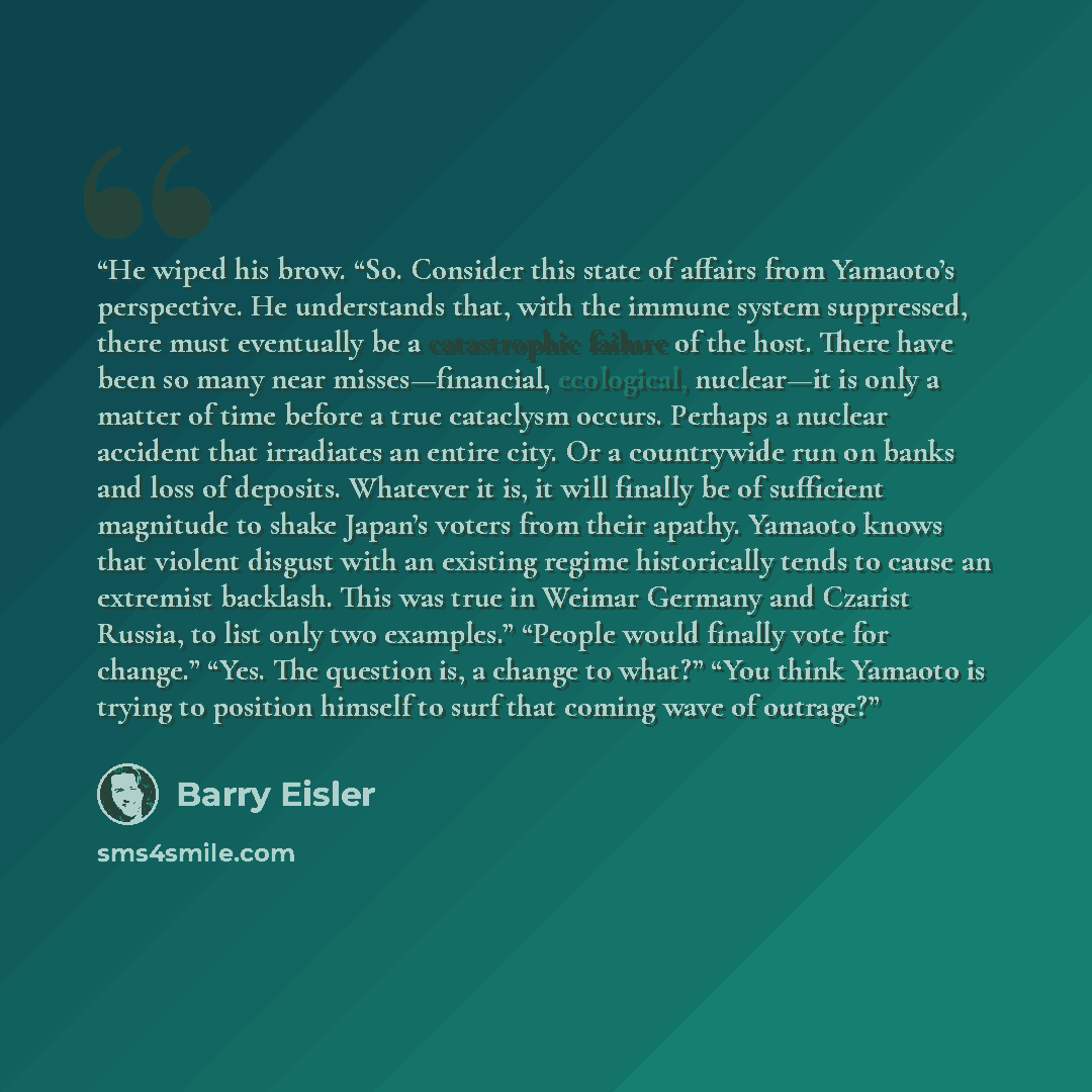“He wiped his brow. “So. Consider this state of affairs from Yamaoto’s perspective. He understands that, with the immune system suppressed, there must eventually be a catastrophic failure of the host. There have been so many near misses—financial, ecological, nuclear—it is only a matter of time…” quote by Barry Eisler