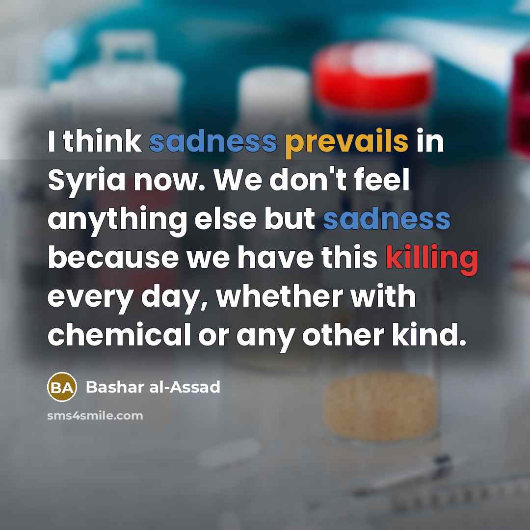 “I think sadness prevails in Syria now. We don't feel anything else but sadness because we have this killing every day, whether with chemical or any other kind.” quote by Bashar al-Assad