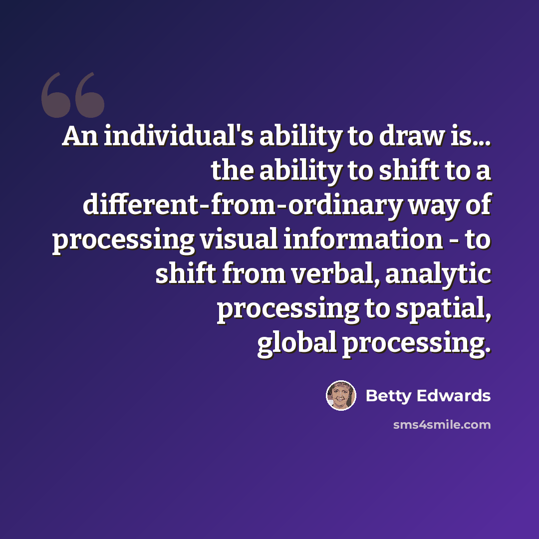 “An individual's ability to draw is... the ability to shift to a different-from-ordinary way of processing visual information - to shift from verbal, analytic processing to spatial, global processing.” quote by Betty Edwards