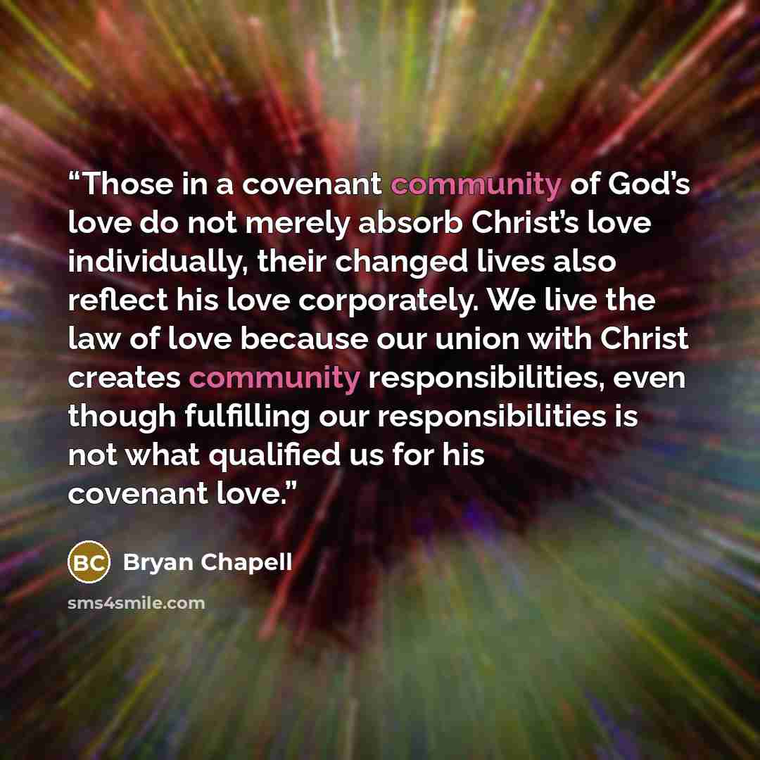 “Those in a covenant community of God’s love do not merely absorb Christ’s love individually, their changed lives also reflect his love corporately. We live the law of love because our union with Christ creates community responsibilities, even though fulfilling our responsibilities is not what…” quote by Bryan Chapell