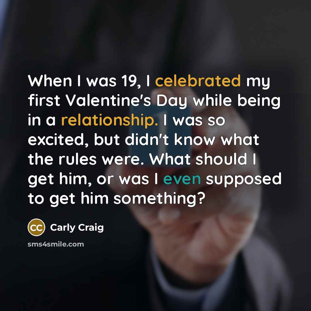 “When I was 19, I celebrated my first Valentine's Day while being in a relationship. I was so excited, but didn't know what the rules were. What should I get him, or was I even supposed to get him something?” quote by Carly Craig