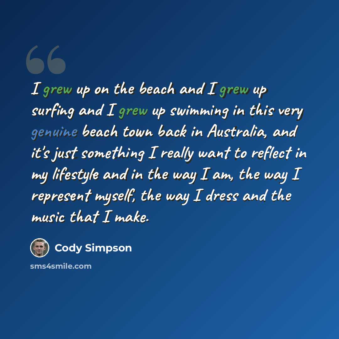 “I grew up on the beach and I grew up surfing and I grew up swimming in this very genuine beach town back in Australia, and it's just something I really want to reflect in my lifestyle and in the way I am, the way I represent myself, the way I dress and the music that I make.” quote by Cody Simpson