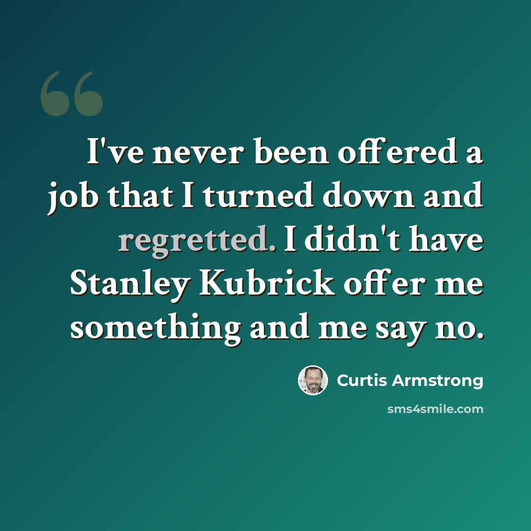 “I've never been offered a job that I turned down and regretted. I didn't have Stanley Kubrick offer me something and me say no.” quote by Curtis Armstrong