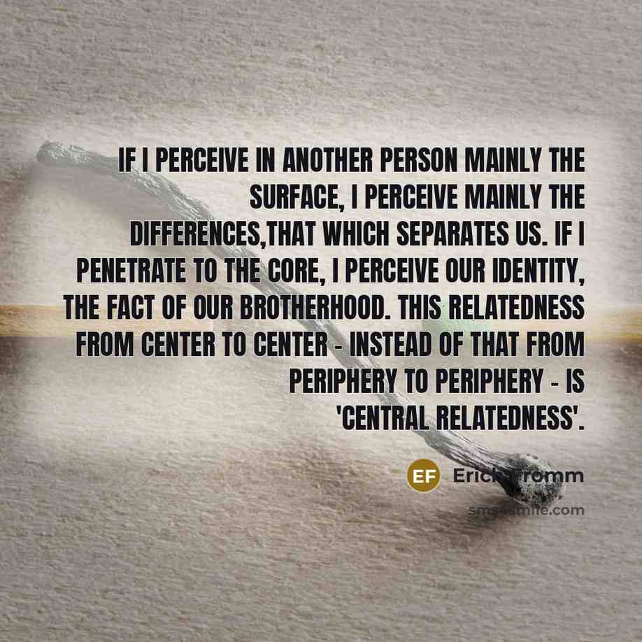 “If I perceive in another person mainly the surface, I perceive mainly the differences,that which separates us. If I penetrate to the core, i perceive our identity, the fact of our brotherhood. This relatedness from center to center - instead of that from periphery to periphery - is 'central…” quote by Erich Fromm