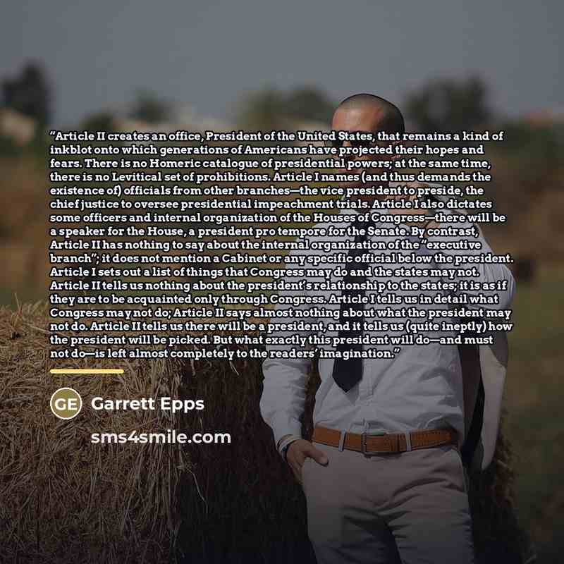 “Article II creates an office, President of the United States, that remains a kind of inkblot onto which generations of Americans have projected their hopes and fears. There is no Homeric catalogue of presidential powers; at the same time, there is no Levitical set of prohibitions. Article I names…” quote by Garrett Epps