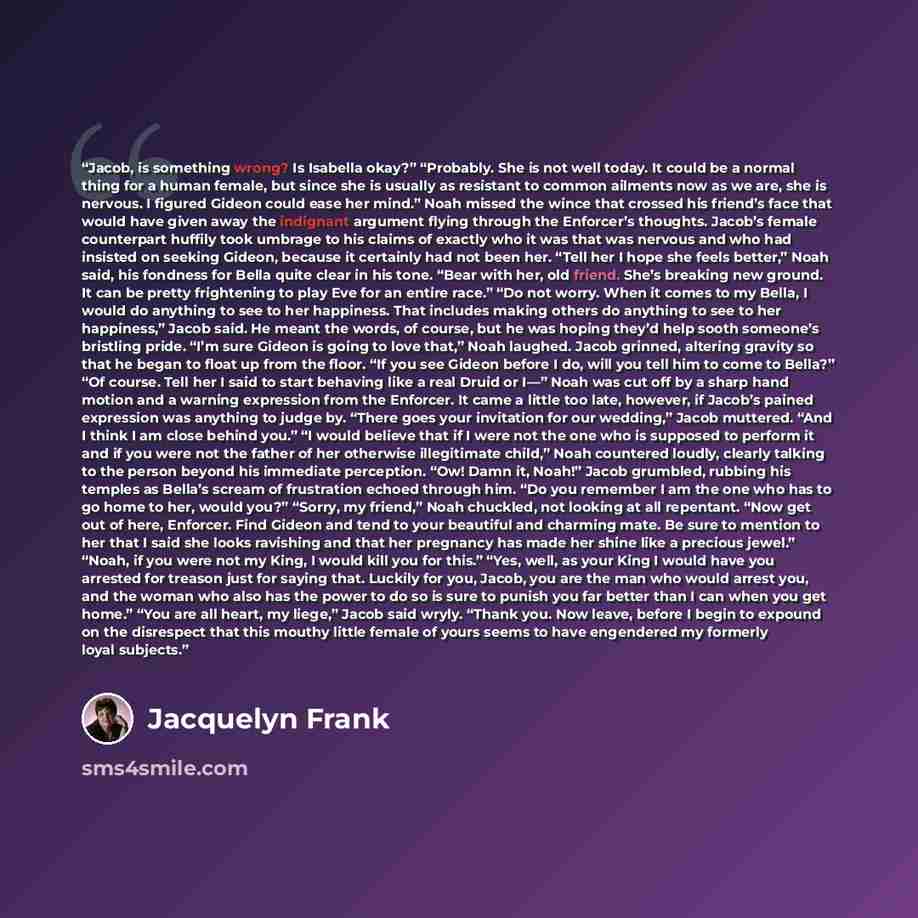 “Jacob, is something wrong? Is Isabella okay?” “Probably. She is not well today. It could be a normal thing for a human female, but since she is usually as resistant to common ailments now as we are, she is nervous. I figured Gideon could ease her mind.” Noah missed the wince that crossed his…” quote by Jacquelyn Frank