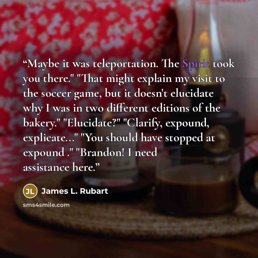 “Maybe it was teleportation. The Spirit took you there." "That might explain my visit to the soccer game, but it doesn't elucidate why I was in two different editions of the bakery." "Elucidate?" "Clarify, expound, explicate..." "You should have stopped at expound ." "Brandon! I need assistance here.” quote by James L. Rubart
